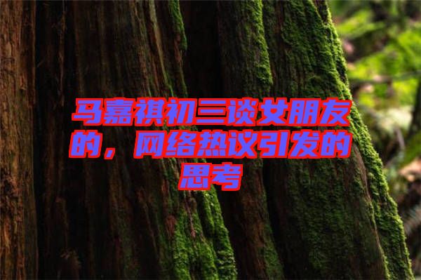 馬嘉祺初三談女朋友的，網(wǎng)絡(luò)熱議引發(fā)的思考