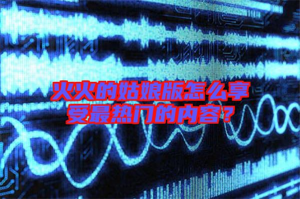 火火的姑娘版怎么享受最熱門(mén)的內(nèi)容？