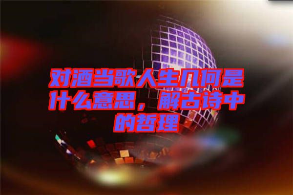 對(duì)酒當(dāng)歌人生幾何是什么意思，解古詩中的哲理