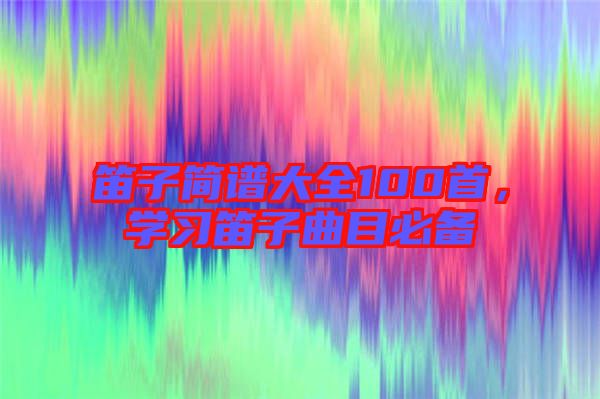 笛子簡譜大全100首，學(xué)習(xí)笛子曲目必備