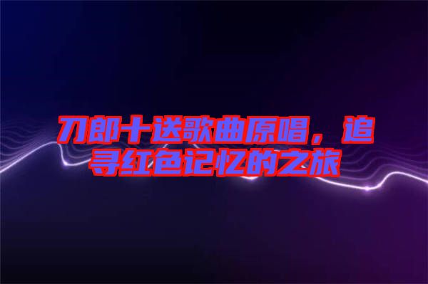 刀郎十送歌曲原唱，追尋紅色記憶的之旅