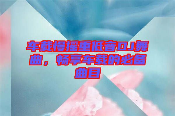 車載慢搖重低音DJ舞曲，暢享車載的必備曲目