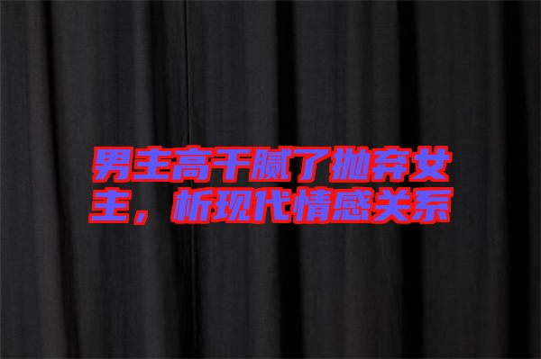 男主高干膩了拋棄女主，析現(xiàn)代情感關(guān)系