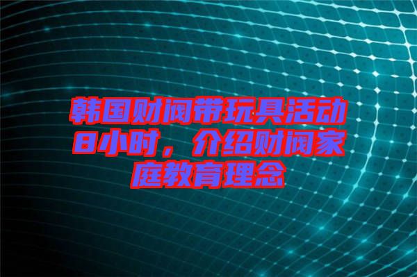 韓國財閥帶玩具活動8小時，介紹財閥家庭教育理念