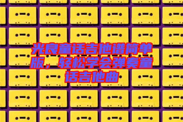 光良童話吉他譜簡單版，輕松學會彈奏童話吉他曲