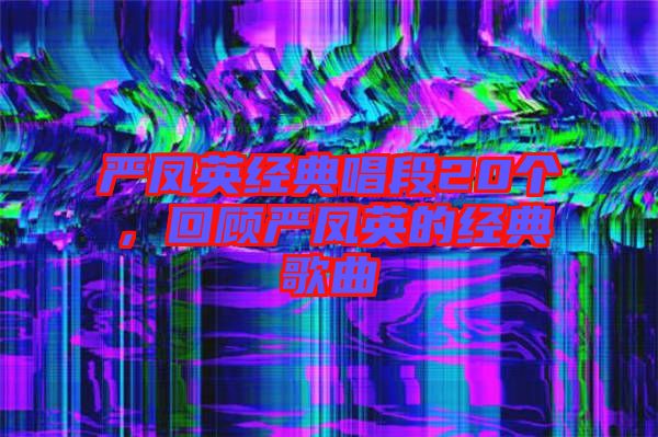 嚴(yán)鳳英經(jīng)典唱段20個(gè)，回顧嚴(yán)鳳英的經(jīng)典歌曲