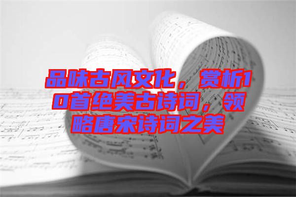 品味古風(fēng)文化，賞析10首絕美古詩(shī)詞，領(lǐng)略唐宋詩(shī)詞之美