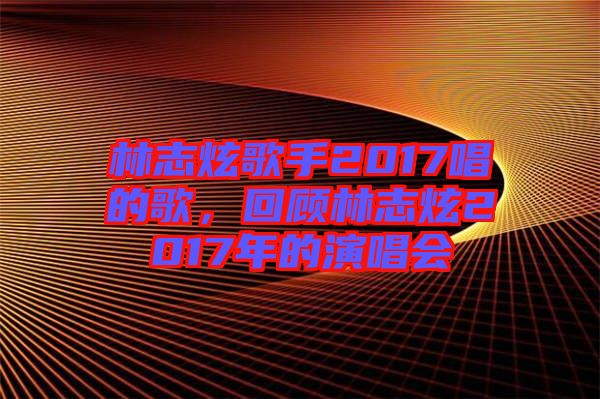 林志炫歌手2017唱的歌，回顧林志炫2017年的演唱會(huì)