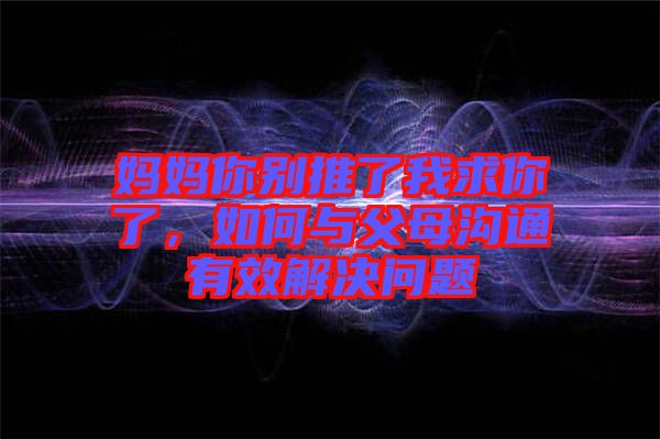 媽媽你別推了我求你了，如何與父母溝通有效解決問題