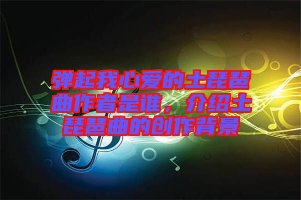 彈起我心愛的土琵琶曲作者是誰，介紹土琵琶曲的創(chuàng)作背景