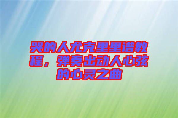 哭的人尤克里里譜教程，彈奏出動人心弦的心靈之曲