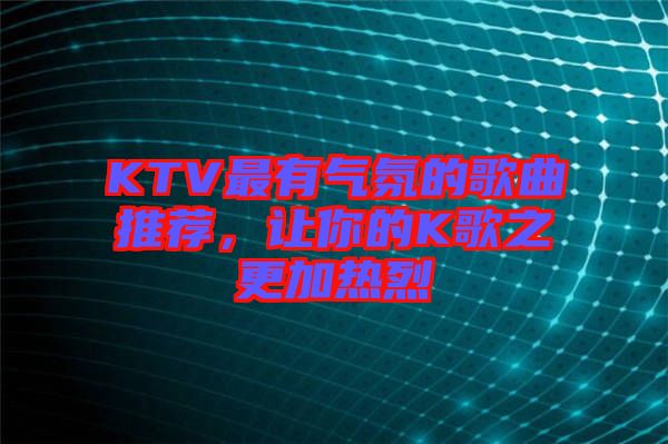 KTV最有氣氛的歌曲推薦，讓你的K歌之更加熱烈
