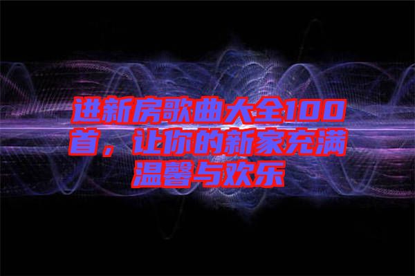 進(jìn)新房歌曲大全100首，讓你的新家充滿溫馨與歡樂