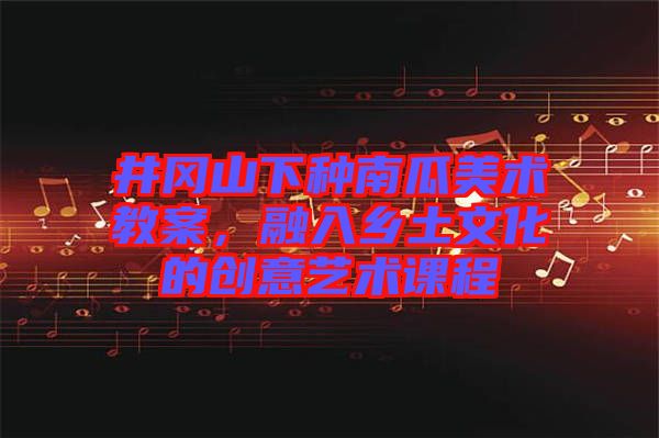 井岡山下種南瓜美術(shù)教案，融入鄉(xiāng)土文化的創(chuàng)意藝術(shù)課程