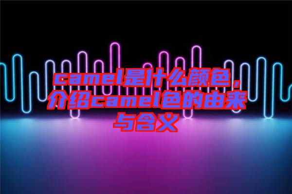 camel是什么顏色，介紹camel色的由來與含義