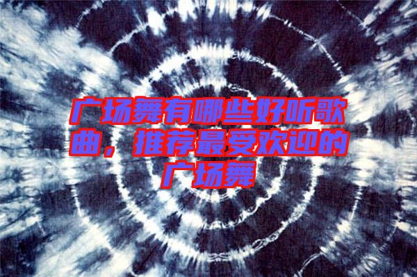 廣場舞有哪些好聽歌曲，推薦最受歡迎的廣場舞