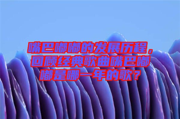 嘴巴嘟嘟的發(fā)展歷程，回顧經(jīng)典歌曲嘴巴嘟嘟是哪一年的歌？