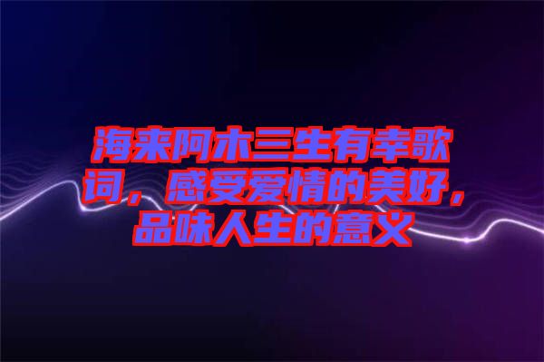 海來阿木三生有幸歌詞，感受愛情的美好，品味人生的意義