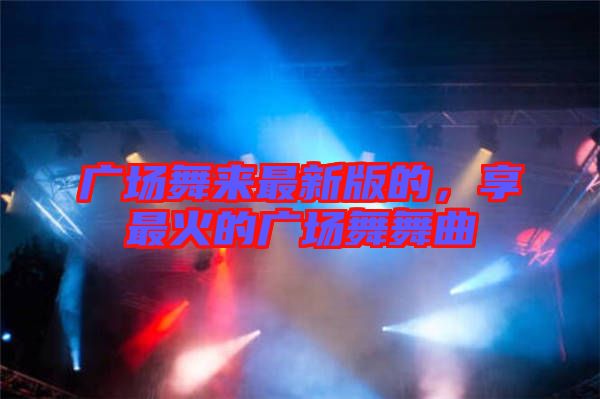 廣場(chǎng)舞來最新版的，享最火的廣場(chǎng)舞舞曲
