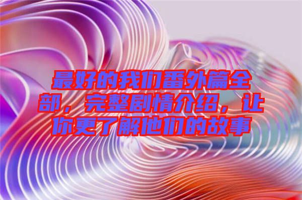 最好的我們番外篇全部，完整劇情介紹，讓你更了解他們的故事