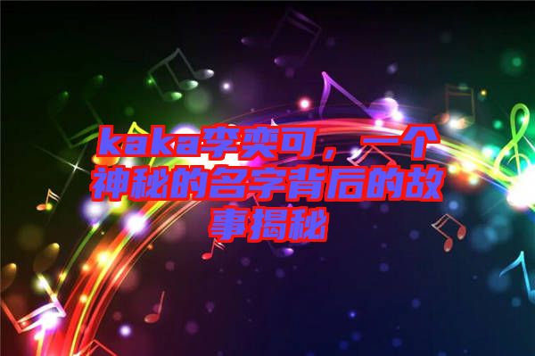 kaka李奕可，一個神秘的名字背后的故事揭秘
