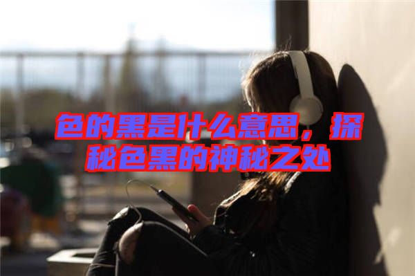 色的黑是什么意思，探秘色黑的神秘之處