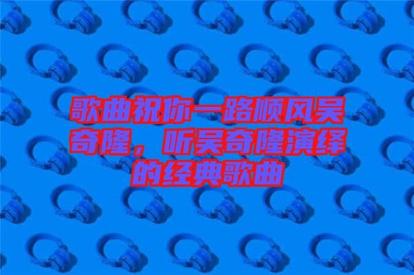 歌曲祝你一路順風(fēng)吳奇隆，聽吳奇隆演繹的經(jīng)典歌曲