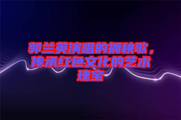 郭蘭英演唱的擁秧歌，傳承紅色文化的藝術(shù)瑰寶