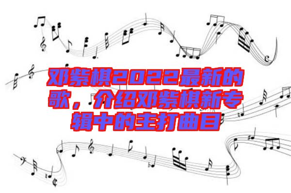 鄧紫棋2022最新的歌，介紹鄧紫棋新專輯中的主打曲目