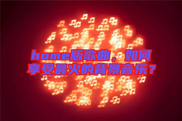 home版歌曲，如何享受最火的背景音樂？