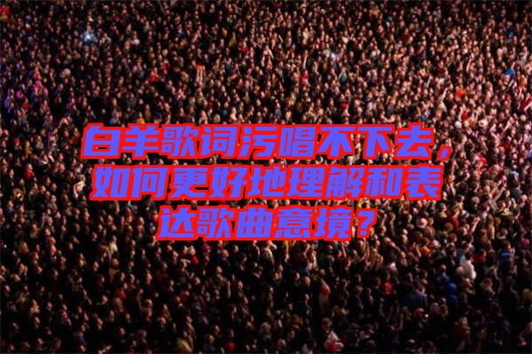 白羊歌詞污唱不下去，如何更好地理解和表達(dá)歌曲意境？