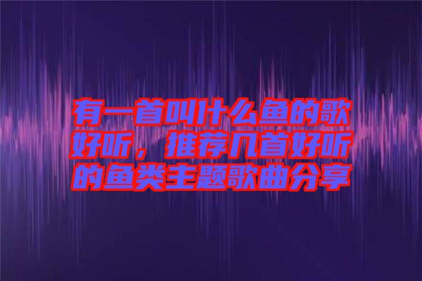 有一首叫什么魚的歌好聽，推薦幾首好聽的魚類主題歌曲分享