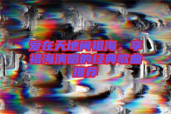 愛在天地間祖海，享祖海演唱的經(jīng)典歌曲推薦