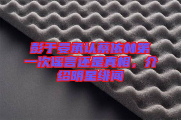彭于晏承認(rèn)蔡依林第一次謠言還是真相，介紹明星緋聞