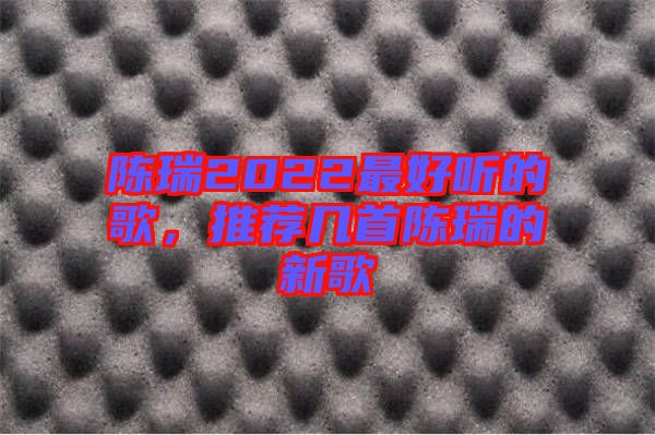 陳瑞2022最好聽(tīng)的歌，推薦幾首陳瑞的新歌