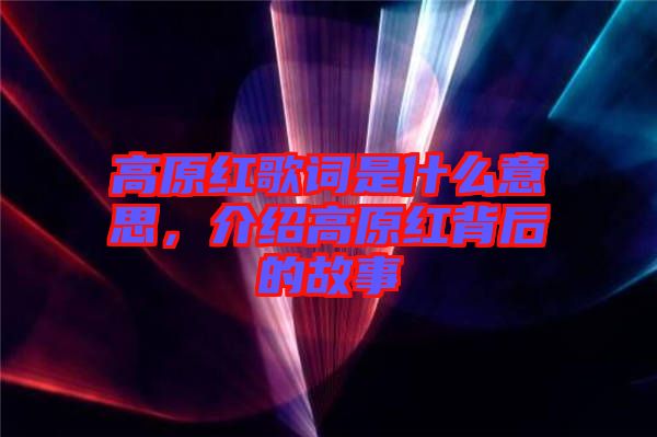 高原紅歌詞是什么意思，介紹高原紅背后的故事