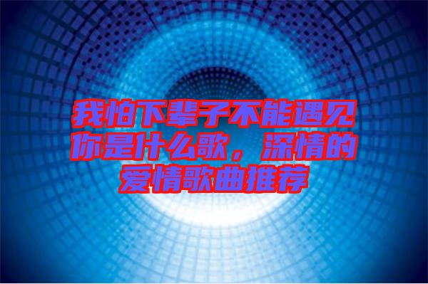 我怕下輩子不能遇見你是什么歌，深情的愛情歌曲推薦