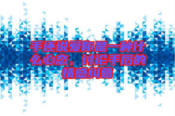 手還說愛你是一種什么心態(tài)，討論手后的情感糾葛