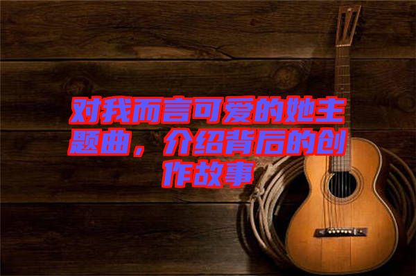 對我而言可愛的她主題曲，介紹背后的創(chuàng)作故事