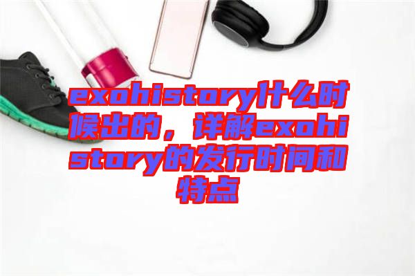exohistory什么時候出的，詳解exohistory的發(fā)行時間和特點(diǎn)