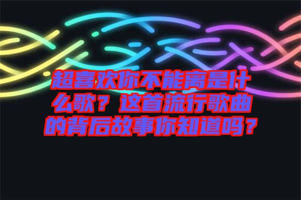 超喜歡你不能離是什么歌？這首流行歌曲的背后故事你知道嗎？