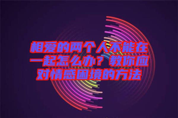 相愛的兩個人不能在一起怎么辦？教你應(yīng)對情感困境的方法