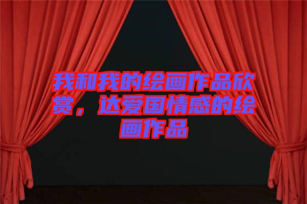我和我的繪畫作品欣賞，達(dá)愛國(guó)情感的繪畫作品