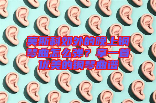 莫斯科郊外的晚上鋼琴曲怎么彈？享一首優(yōu)美的鋼琴曲譜