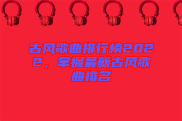 古風(fēng)歌曲排行榜2022，掌握最新古風(fēng)歌曲排名