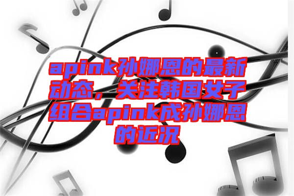 apink孫娜恩的最新動(dòng)態(tài)，關(guān)注韓國(guó)女子組合apink成孫娜恩的近況