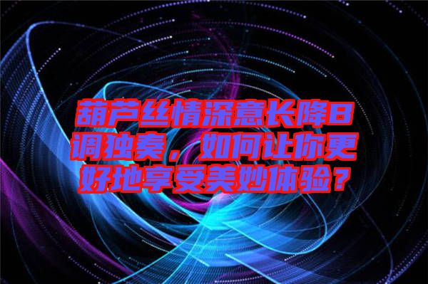 葫蘆絲情深意長降B調(diào)獨(dú)奏，如何讓你更好地享受美妙體驗(yàn)？