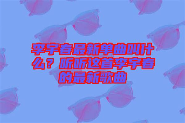 李宇春最新單曲叫什么？聽聽這首李宇春的最新歌曲