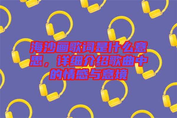 海沙畫歌詞是什么意思，詳細介紹歌曲中的情感與意境
