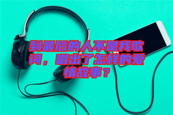 到最后的人不是我歌詞，唱出了怎樣的愛情故事？